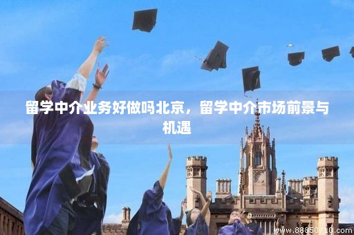 留学中介业务好做吗北京，留学中介市场前景与机遇