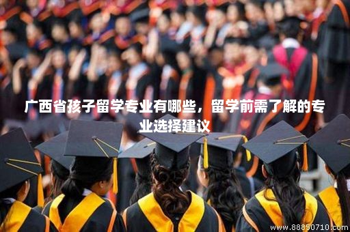 广西省孩子留学专业有哪些，留学前需了解的专业选择建议