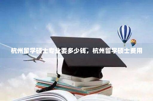 杭州留学硕士专业要多少钱，杭州留学硕士费用