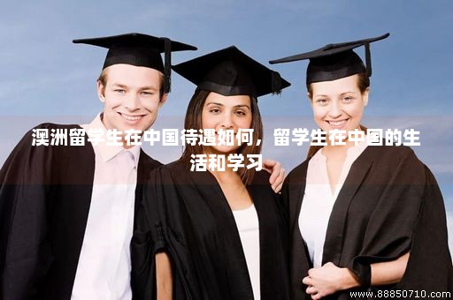 澳洲留学生在中国待遇如何，留学生在中国的生活和学习