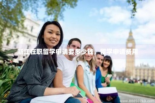 浙江在职留学申请要多少钱，留学申请费用